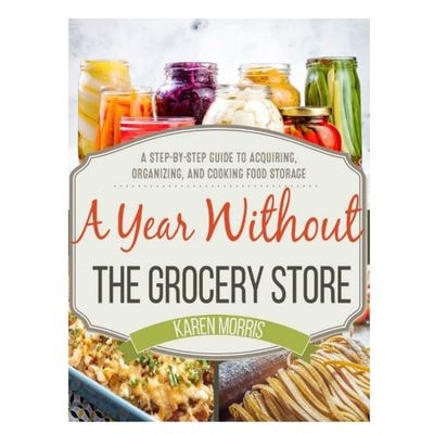 A Year Without The Grocery Store: A Step by Step Guide to Acquiring, Organizing, and Cooking Food Storage
